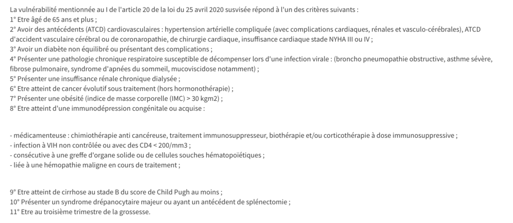 La vulnérabilité mentionnée au I de l'article 20 de la loi du 25 avril 2020 susvisée répond à l'un des critères suivants :
1° Etre âgé de 65 ans et plus ;
2° Avoir des antécédents (ATCD) cardiovasculaires : hypertension artérielle compliquée (avec complications cardiaques, rénales et vasculo-cérébrales), ATCD d'accident vasculaire cérébral ou de coronaropathie, de chirurgie cardiaque, insuffisance cardiaque stade NYHA III ou IV ;
3° Avoir un diabète non équilibré ou présentant des complications ;
4° Présenter une pathologie chronique respiratoire susceptible de décompenser lors d'une infection virale : (broncho pneumopathie obstructive, asthme sévère, fibrose pulmonaire, syndrome d'apnées du sommeil, mucoviscidose notamment) ;
5° Présenter une insuffisance rénale chronique dialysée ;
6° Etre atteint de cancer évolutif sous traitement (hors hormonothérapie) ;
7° Présenter une obésité (indice de masse corporelle (IMC) > 30 kgm2) ;
8° Etre atteint d'une immunodépression congénitale ou acquise :


- médicamenteuse : chimiothérapie anti cancéreuse, traitement immunosuppresseur, biothérapie et/ou corticothérapie à dose immunosuppressive ;
- infection à VIH non contrôlée ou avec des CD4 < 200/mm3 ;
- consécutive à une greffe d'organe solide ou de cellules souches hématopoïétiques ;
- liée à une hémopathie maligne en cours de traitement ;


9° Etre atteint de cirrhose au stade B du score de Child Pugh au moins ;
10° Présenter un syndrome drépanocytaire majeur ou ayant un antécédent de splénectomie ;
11° Etre au troisième trimestre de la grossesse.