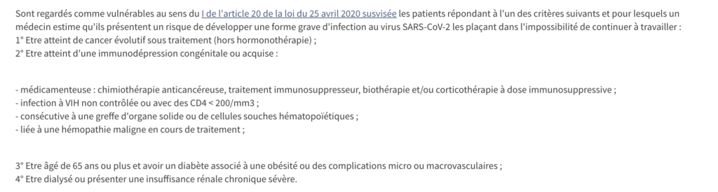 Sont regardés comme vulnérables au sens du I de l'article 20 de la loi du 25 avril 2020 susvisée les patients répondant à l'un des critères suivants et pour lesquels un médecin estime qu'ils présentent un risque de développer une forme grave d'infection au virus SARS-CoV-2 les plaçant dans l'impossibilité de continuer à travailler :
1° Etre atteint de cancer évolutif sous traitement (hors hormonothérapie) ;
2° Etre atteint d'une immunodépression congénitale ou acquise :


- médicamenteuse : chimiothérapie anticancéreuse, traitement immunosuppresseur, biothérapie et/ou corticothérapie à dose immunosuppressive ;
- infection à VIH non contrôlée ou avec des CD4 < 200/mm3 ;
- consécutive à une greffe d'organe solide ou de cellules souches hématopoïétiques ;
- liée à une hémopathie maligne en cours de traitement ;


3° Etre âgé de 65 ans ou plus et avoir un diabète associé à une obésité ou des complications micro ou macrovasculaires ;
4° Etre dialysé ou présenter une insuffisance rénale chronique sévère.